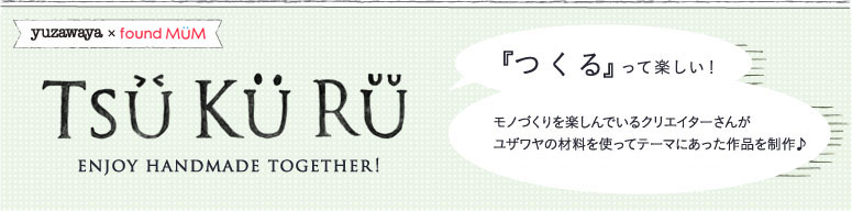 yuzawaya x foundMUM TSU KU RU ENJOY HOMEMADE TOGETHER! 『つくる』 って楽しい！ モノづくりを楽しんでいるクリエイターさんがユザワヤの材料を使ってテーマにあった作品を制作♪クリエーコのショップにて限定販売もしてます！！