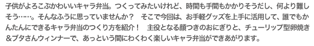 子供がよろこぶかわいいキャラ弁当。つくってみたいけれど、時間も手間もかかりそうだし、何より難しそう……。そんなふうに思っていませんか？　そこで今回は、お手軽グッズを上手に活用して、誰でもかんたんにできるキャラ弁当のつくり方を紹介！　主役となる顔つきのおにぎりと、チューリップ型卵焼き＆ブタさんウィンナーで、あっという間にわくわく楽しいキャラ弁当ができあがります。