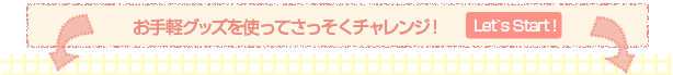 お手軽グッズを使ってさっそくチャレンジ！ Let's Start!