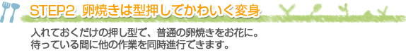 STEP2 卵焼きは型押しでかわいく変身
入れておくだけの押し型で、普通の卵焼きをお花に。待っている間に他の作業を同時進行できます。