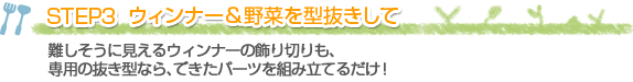 STEP3 ウィンナー＆野菜を型抜きして
難しそうに見えるウィンナーの飾り切りも、専用の抜き型なら、できたパーツを組み立てるだけ！