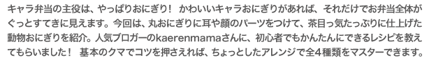 キャラ弁当の主役は、やっぱりおにぎり!かわいいキャラおにぎりがあれば、それだけでお弁当全体がぐっとすてきに見えます。今回は、丸おにぎりに耳や顔のパーツをつけて、茶目っ気たっぷりに仕上げた動物おにぎりを紹介。人気ブロガーのkaerenmamaさんに、初心者でもかんたんにできるレシピを教えてもらいました!基本のクマでコツを押さえれば、ちょっとしたアレンジで全4種類をマスターできます。
