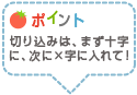 ポイント：切り込みは、まず十字に、次に×字に入れて！