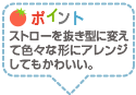 ポイント：ストローを抜き型に変えて色々な形にアレンジしてもかわいい。