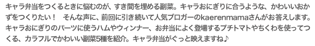 キャラ弁当をつくるときに悩むのが、すき間を埋める副菜。キャラおにぎりに合うような、かわいいおかずをつくりたい！　そんな声に、前回に引き続いて人気ブロガーのkaerenmamaさんがお答えします。
キャラおにぎりのパーツに使うハムやウィンナー、お弁当によく登場するプチトマトやちくわを使ってつくる、カラフルでかわいい副菜5種を紹介。キャラ弁当がぐっと映えますね♪