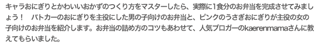 キャラおにぎりとかわいいおかずのつくり方をマスターしたら、実際に1食分のお弁当を完成させてみましょう！　パトカーのおにぎりを主役にした男の子向けのお弁当と、ピンクのうさぎおにぎりが主役の女の子向けのお弁当を紹介します。お弁当の詰め方のコツもあわせて、人気ブロガーのkaerenmamaさんに教えてもらいました。