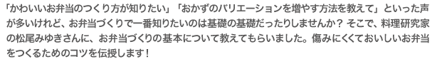 かわいいお弁当のつくり方が知りたい」「おかずのバリエーションを増やす方法を教えて」といった声が多いけれど、お弁当づくりで一番知りたいのは基礎の基礎だったりしませんか？ そこで、料理研究家の松尾みゆきさんに、お弁当づくりの基本について教えてもらいました。傷みにくくておいしいお弁当をつくるためのコツを伝授します！