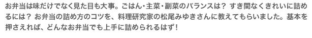 お弁当は味だけでなく見た目も大事。ごはん・主菜・副菜のバランスは？ すき間なくきれいに詰めるには？ お弁当の詰め方のコツを、料理研究家の松尾みゆきさんに教えてもらいました。基本を押さえれば、どんなお弁当でも上手に詰められるはず！