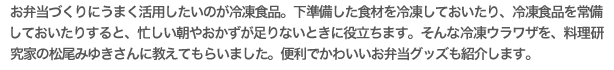 お弁当づくりにうまく活用したいのが冷凍食品。下準備した食材を冷凍しておいたり、冷凍食品を常備
しておいたりすると、忙しい朝やおかずが足りないときに役立ちます。そんな冷凍ウラワザを、料理研究家の松尾みゆきさんに教えてもらいました。便利でかわいいお弁当グッズも紹介します。