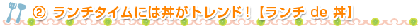 ②ランチタイムには丼がトレンド！【ランチ de 丼】