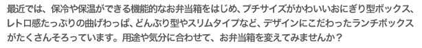 最近では、保冷や保温ができる機能的なお弁当箱をはじめ、プチサイズがかわいいおにぎり型ボックス、レトロ感たっぷりの曲げわっぱ、どんぶり型やスリムタイプなど、デザインにこだわったランチボックスがたくさんそろっています。用途や気分に合わせて、お弁当箱を変えてみませんか?